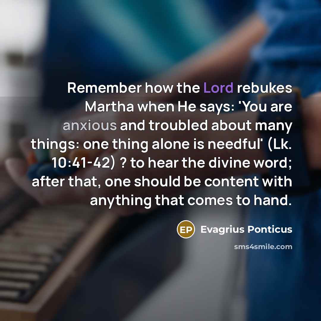 “Remember how the Lord rebukes Martha when He says: 'You are anxious and troubled about many things: one thing alone is needful' (Lk. 10:41-42) ? to hear the divine word; after that, one should be content with anything that comes to hand.” quote by Evagrius Ponticus