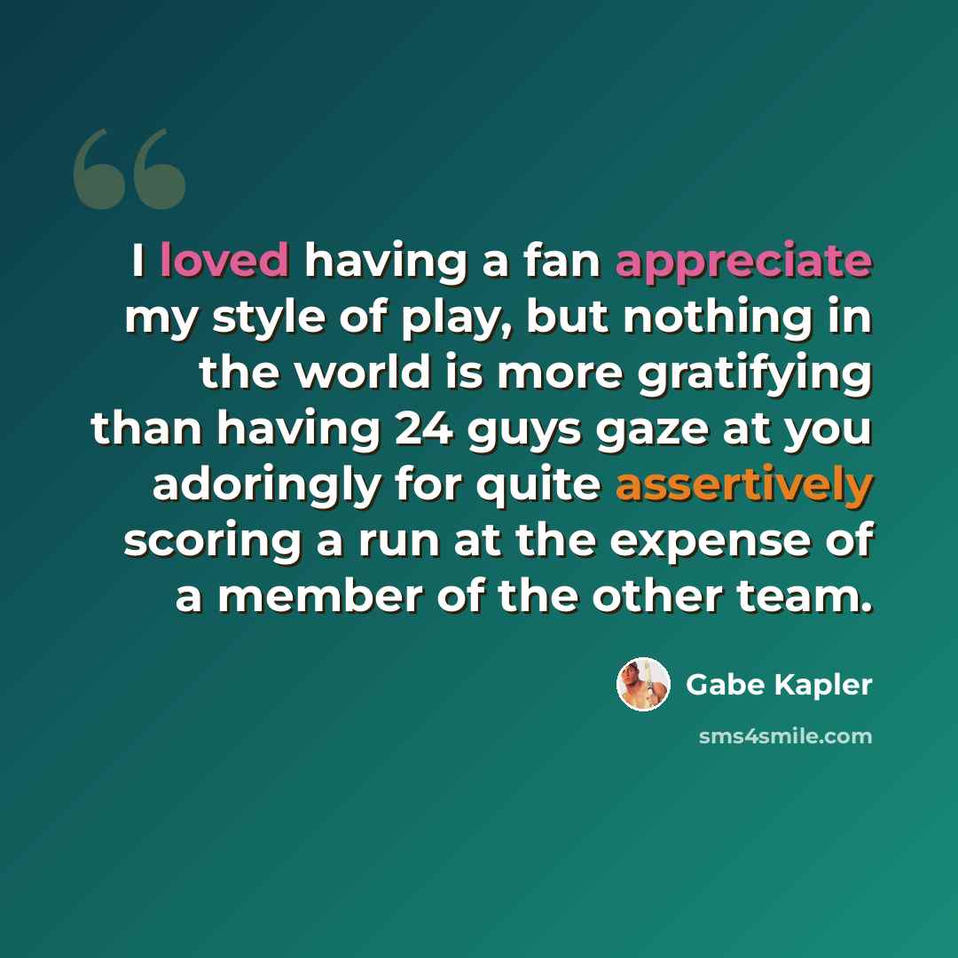 “I loved having a fan appreciate my style of play, but nothing in the world is more gratifying than having 24 guys gaze at you adoringly for quite assertively scoring a run at the expense of a member of the other team.” quote by Gabe Kapler