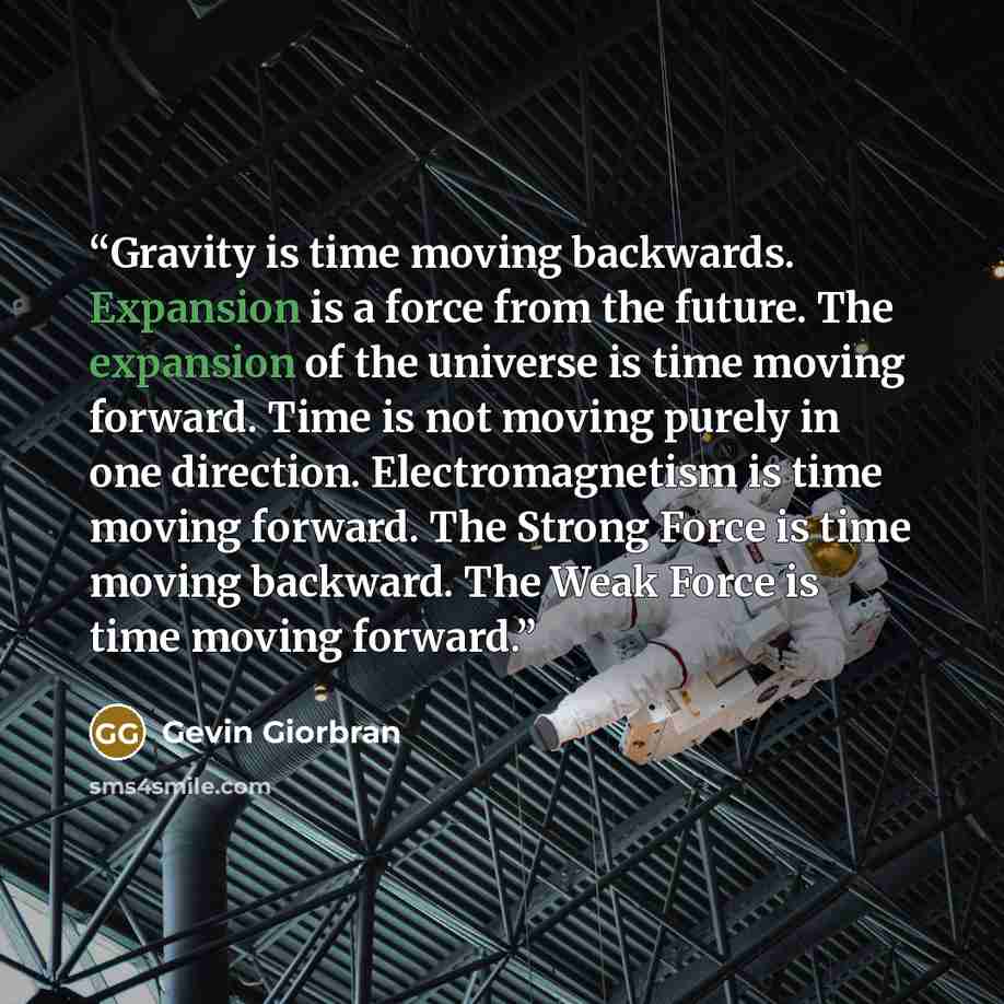 “Gravity is time moving backwards. Expansion is a force from the future. The expansion of the universe is time moving forward. Time is not moving purely in one direction. Electromagnetism is time moving forward. The Strong Force is time moving backward. The Weak Force is time moving forward.” quote by Gevin Giorbran