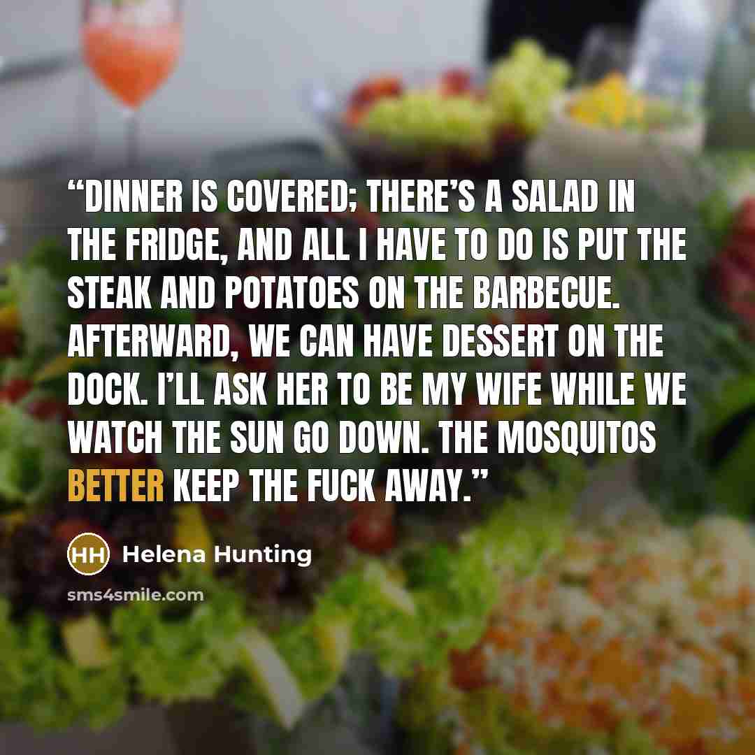 “Dinner is covered; there’s a salad in the fridge, and all I have to do is put the steak and potatoes on the barbecue. Afterward, we can have dessert on the dock. I’ll ask her to be my wife while we watch the sun go down. The mosquitos better keep the fuck away.” quote by Helena Hunting