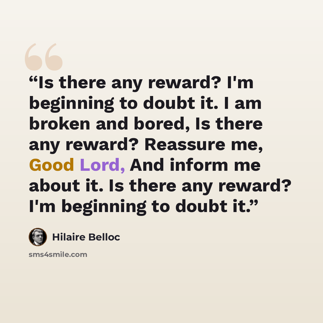 “Is there any reward? I'm beginning to doubt it. I am broken and bored, Is there any reward? Reassure me, Good Lord, And inform me about it. Is there any reward? I'm beginning to doubt it.” quote by Hilaire Belloc