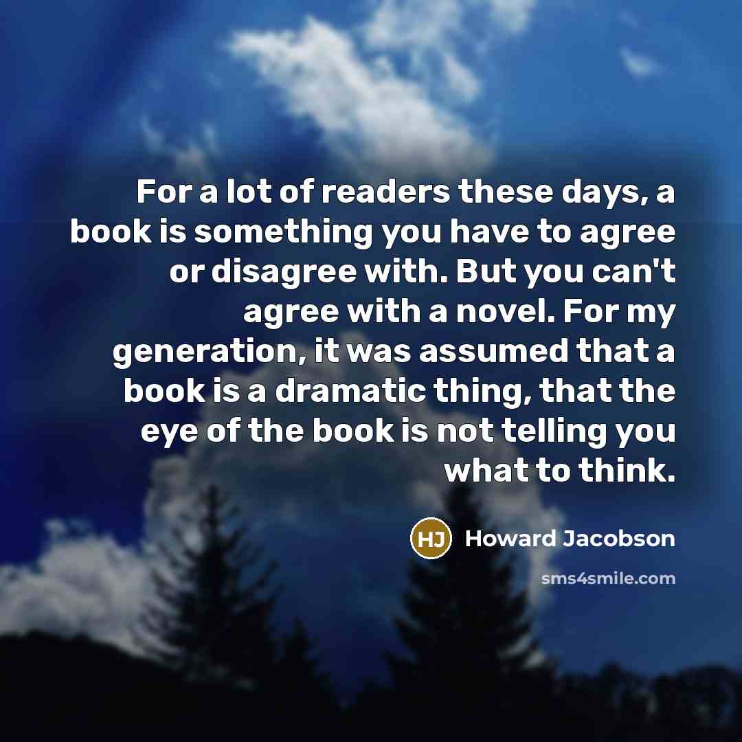 “For a lot of readers these days, a book is something you have to agree or disagree with. But you can't agree with a novel. For my generation, it was assumed that a book is a dramatic thing, that the eye of the book is not telling you what to think.” quote by Howard Jacobson