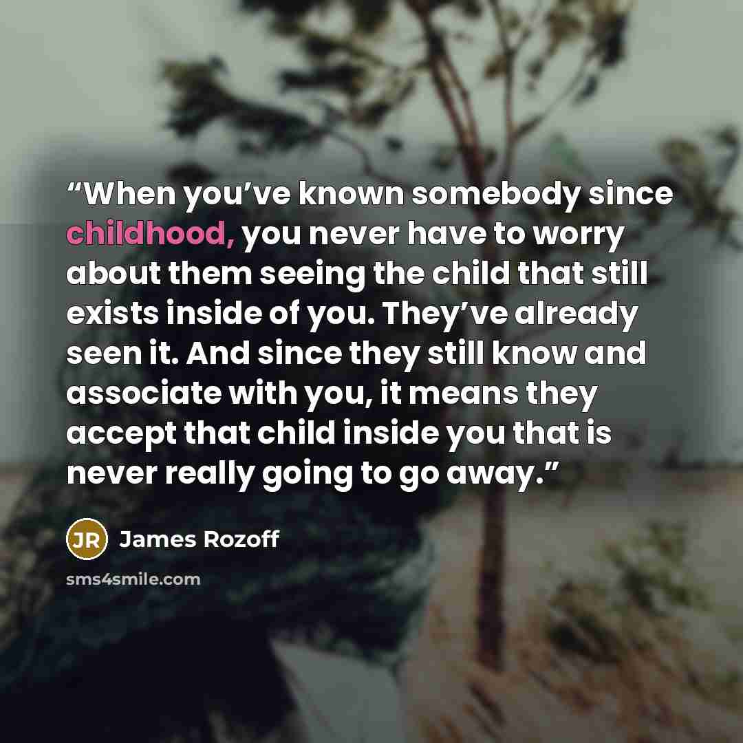 “When you’ve known somebody since childhood, you never have to worry about them seeing the child that still exists inside of you. They’ve already seen it. And since they still know and associate with you, it means they accept that child inside you that is never really going to go away.” quote by James Rozoff