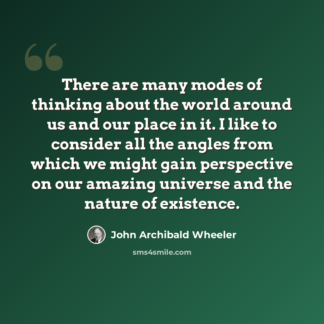 “There are many modes of thinking about the world around us and our place in it. I like to consider all the angles from which we might gain perspective on our amazing universe and the nature of existence.” quote by John Archibald Wheeler