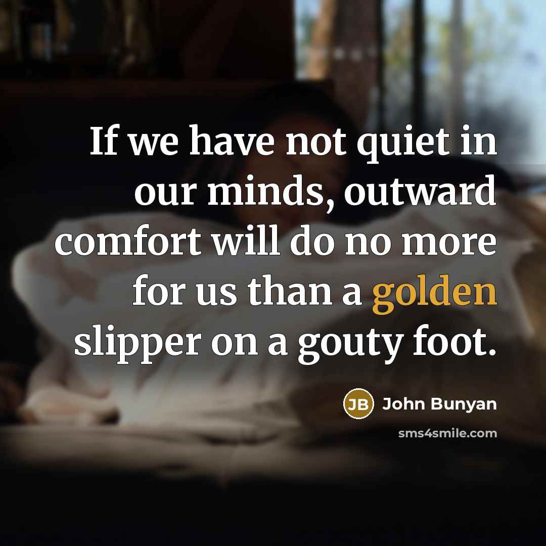 “If we have not quiet in our minds, outward comfort will do no more for us than a golden slipper on a gouty foot.” quote by John Bunyan
