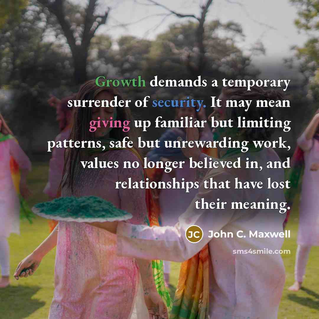 “Growth demands a temporary surrender of security. It may mean giving up familiar but limiting patterns, safe but unrewarding work, values no longer believed in, and relationships that have lost their meaning.” quote by John C. Maxwell