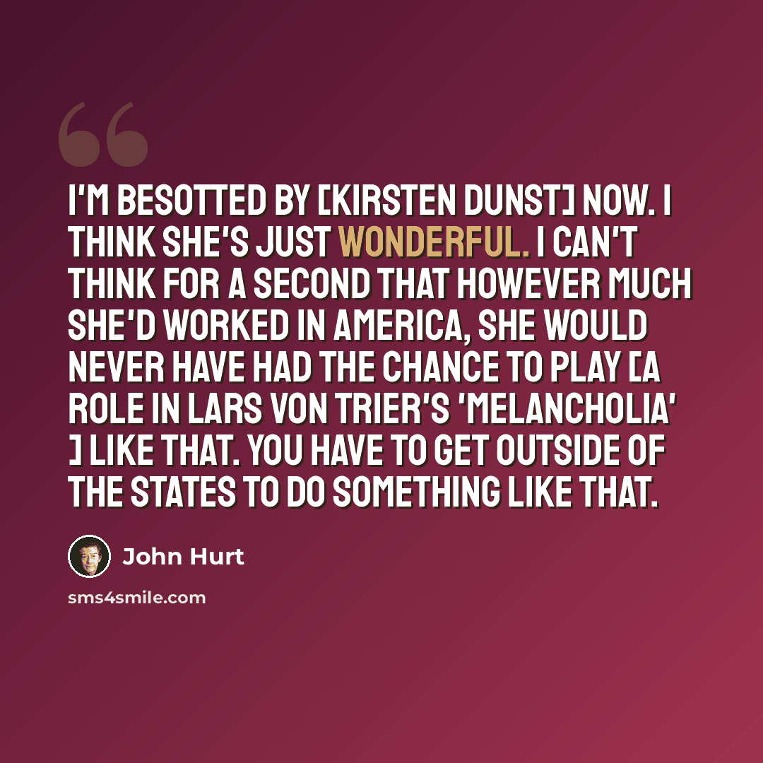 “I'm besotted by [Kirsten Dunst] now. I think she's just wonderful. I can't think for a second that however much she'd worked in America, she would never have had the chance to play [a role in Lars Von Trier's 'Melancholia' ] like that. You have to get outside of the States to do something like that.” quote by John Hurt