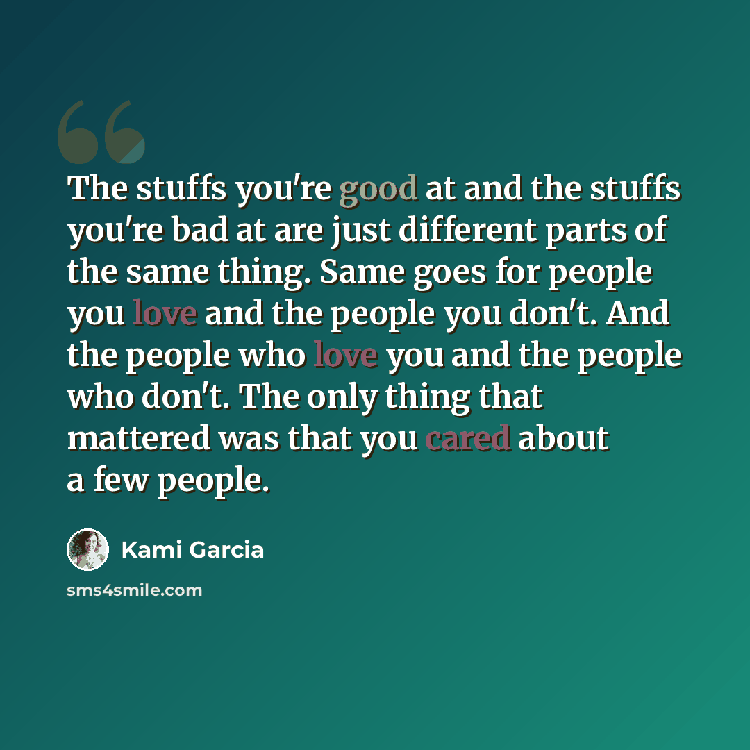 “The stuffs you're good at and the stuffs you're bad at are just different parts of the same thing. Same goes for people you love and the people you don't. And the people who love you and the people who don't. The only thing that mattered was that you cared about a few people.” quote by Kami Garcia