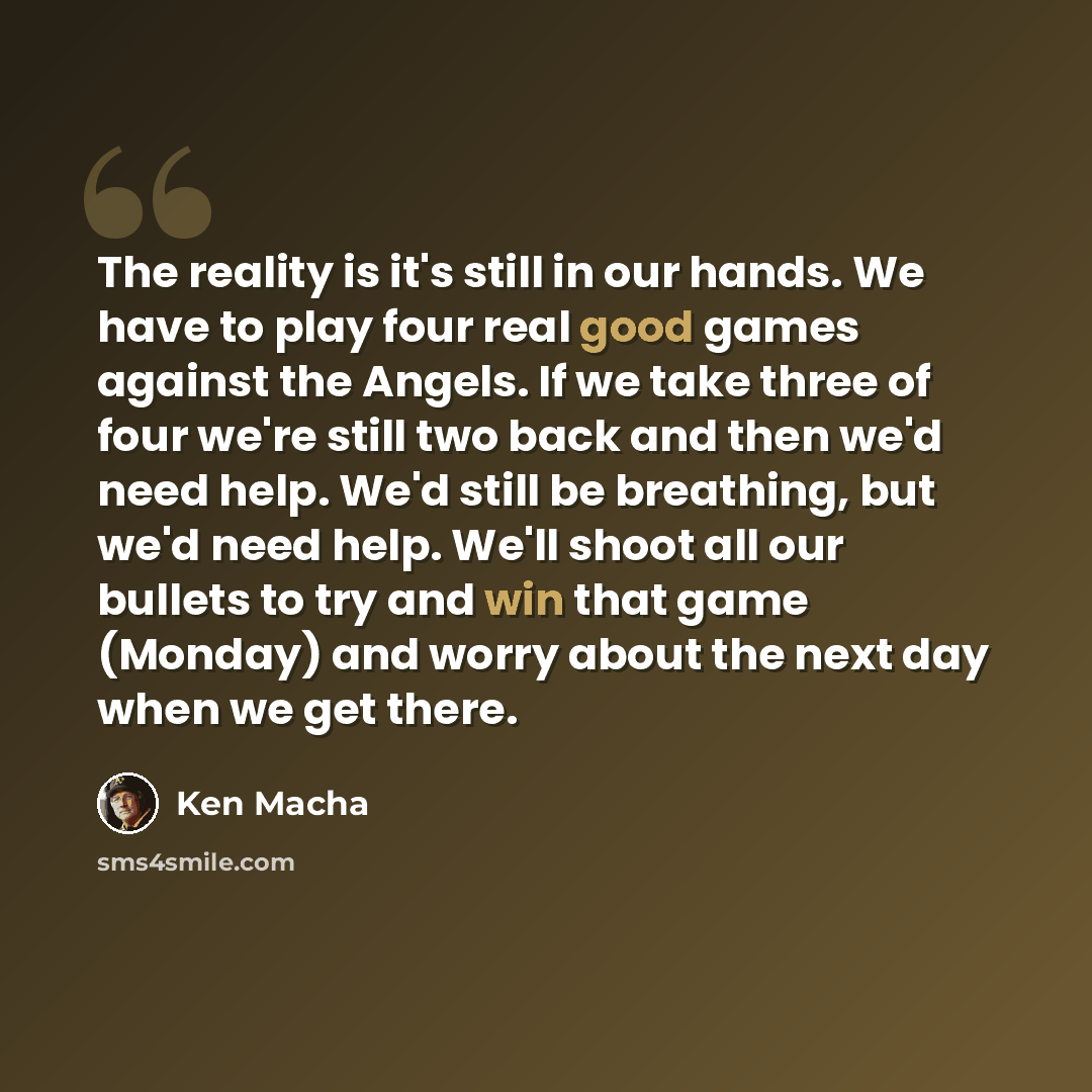 “The reality is it's still in our hands. We have to play four real good games against the Angels. If we take three of four we're still two back and then we'd need help. We'd still be breathing, but we'd need help. We'll shoot all our bullets to try and win that game (Monday) and worry about the…” quote by Ken Macha