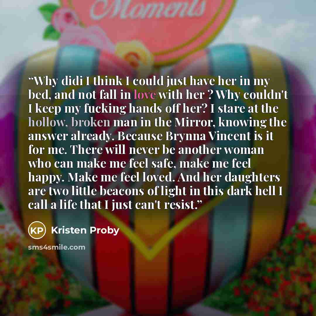 “Why didi I think I could just have her in my bed, and not fall in love with her ? Why couldn't I keep my fucking hands off her? I stare at the hollow, broken man in the Mirror, knowing the answer already. Because Brynna Vincent is it for me. There will never be another woman who can make me feel…” quote by Kristen Proby
