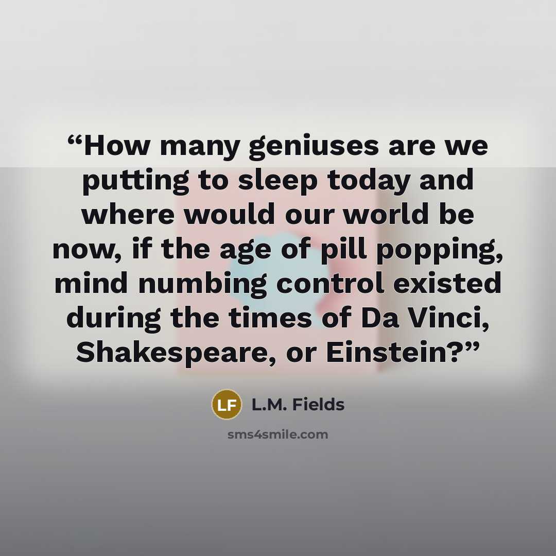 “How many geniuses are we putting to sleep today and where would our world be now, if the age of pill popping, mind numbing control existed during the times of Da Vinci, Shakespeare, or Einstein?” quote by L.M. Fields