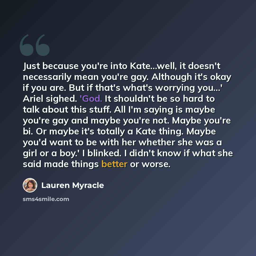 “Just because you're into Kate...well, it doesn't necessarily mean you're gay. Although it's okay if you are. But if that's what's worrying you...' Ariel sighed. 'God. It shouldn't be so hard to talk about this stuff. All I'm saying is maybe you're gay and maybe you're not. Maybe you're bi. Or…” quote by Lauren Myracle