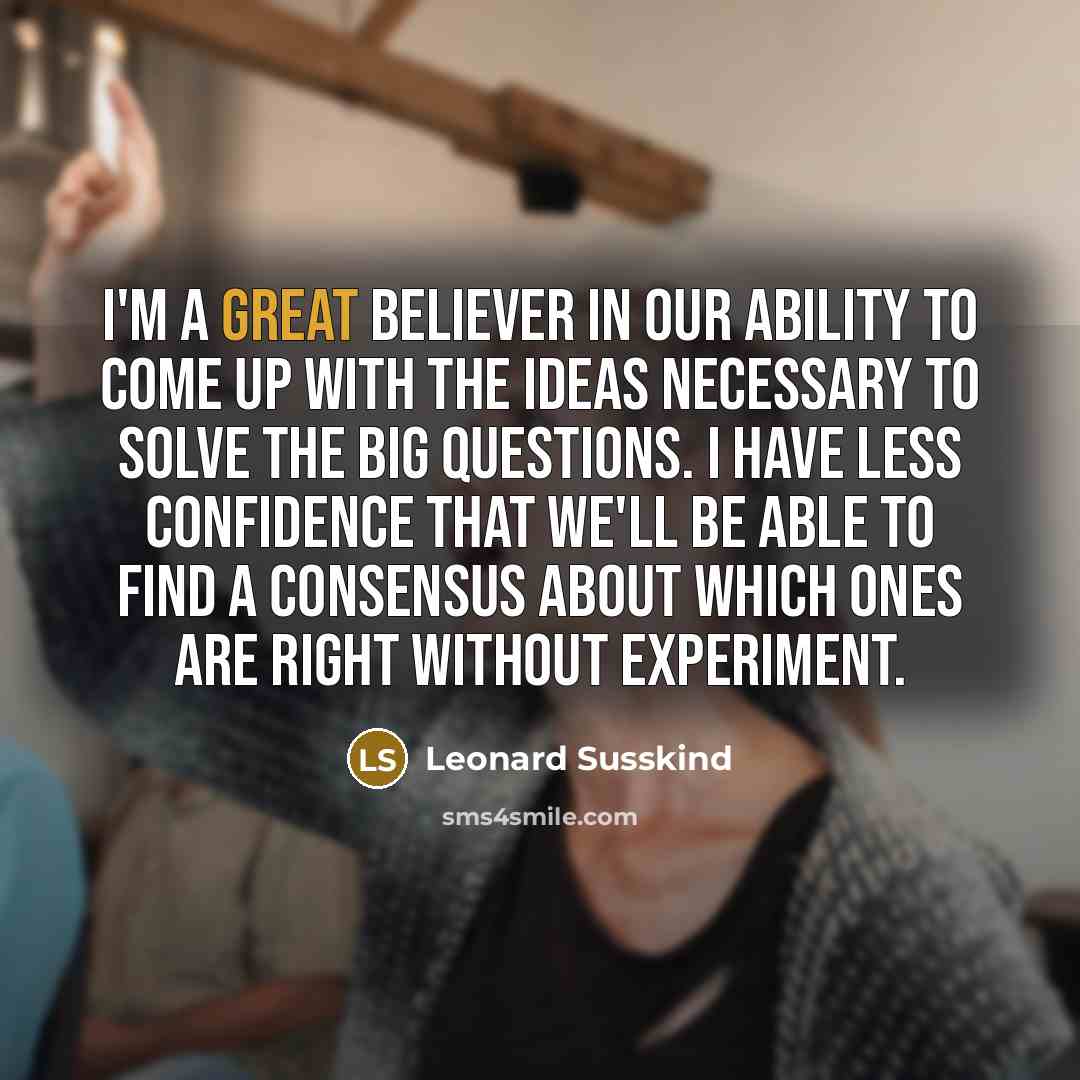 “I'm a great believer in our ability to come up with the ideas necessary to solve the big questions. I have less confidence that we'll be able to find a consensus about which ones are right without experiment.” quote by Leonard Susskind