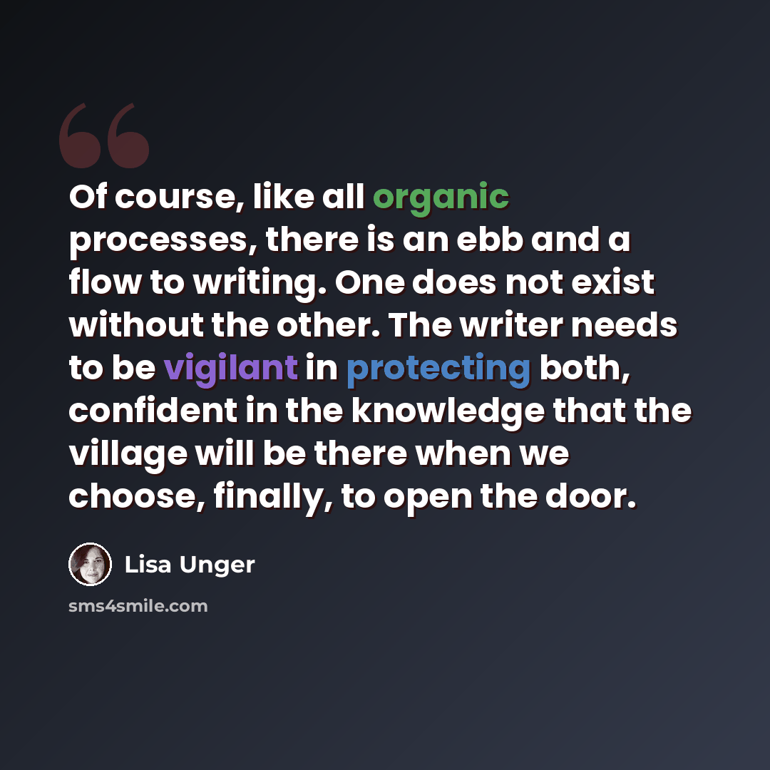 “Of course, like all organic processes, there is an ebb and a flow to writing. One does not exist without the other. The writer needs to be vigilant in protecting both, confident in the knowledge that the village will be there when we choose, finally, to open the door.” quote by Lisa Unger