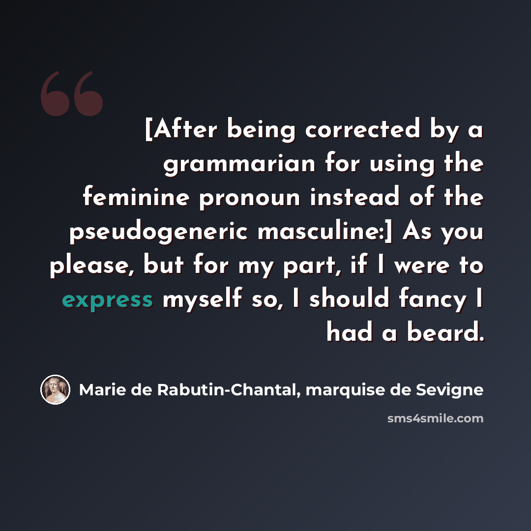 “[After being corrected by a grammarian for using the feminine pronoun instead of the pseudogeneric masculine:] As you please, but for my part, if I were to express myself so, I should fancy I had a beard.” quote by Marie de Rabutin-Chantal, marquise de Sevigne