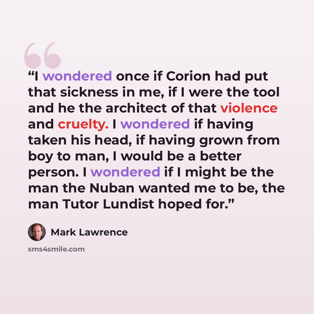 “I wondered once if Corion had put that sickness in me, if I were the tool and he the architect of that violence and cruelty. I wondered if having taken his head, if having grown from boy to man, I would be a better person. I wondered if I might be the man the Nuban wanted me to be, the man Tutor…” quote by Mark Lawrence