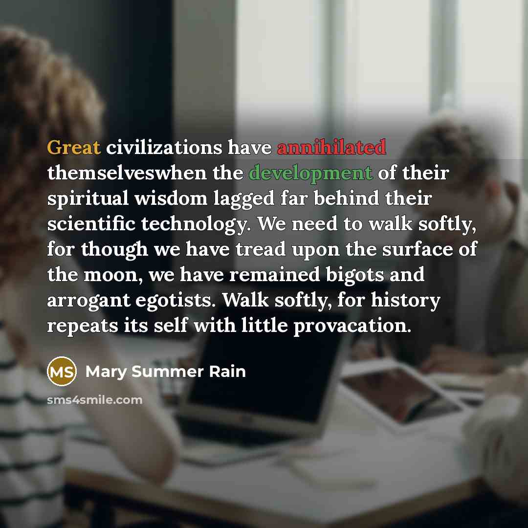“Great civilizations have annihilated themselveswhen the development of their spiritual wisdom lagged far behind their scientific technology. We need to walk softly, for though we have tread upon the surface of the moon, we have remained bigots and arrogant egotists. Walk softly, for history…” quote by Mary Summer Rain