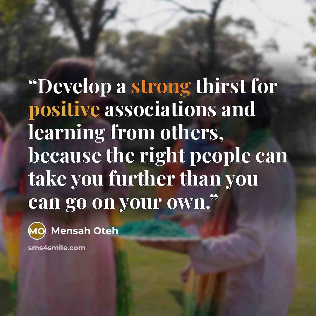 “Develop a strong thirst for positive associations and learning from others, because the right people can take you further than you can go on your own.” quote by Mensah Oteh