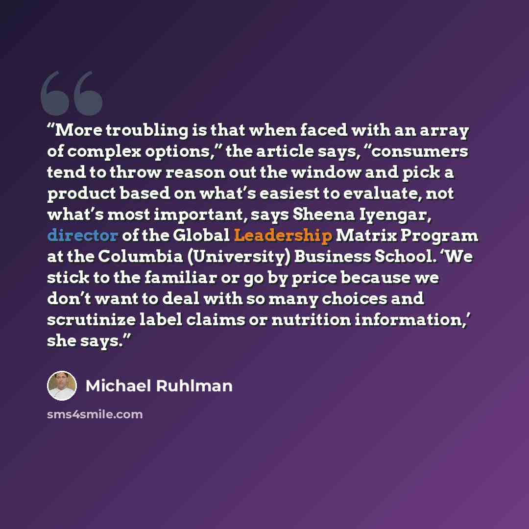 “More troubling is that when faced with an array of complex options,” the article says, “consumers tend to throw reason out the window and pick a product based on what’s easiest to evaluate, not what’s most important, says Sheena Iyengar, director of the Global Leadership Matrix Program at the…” quote by Michael Ruhlman