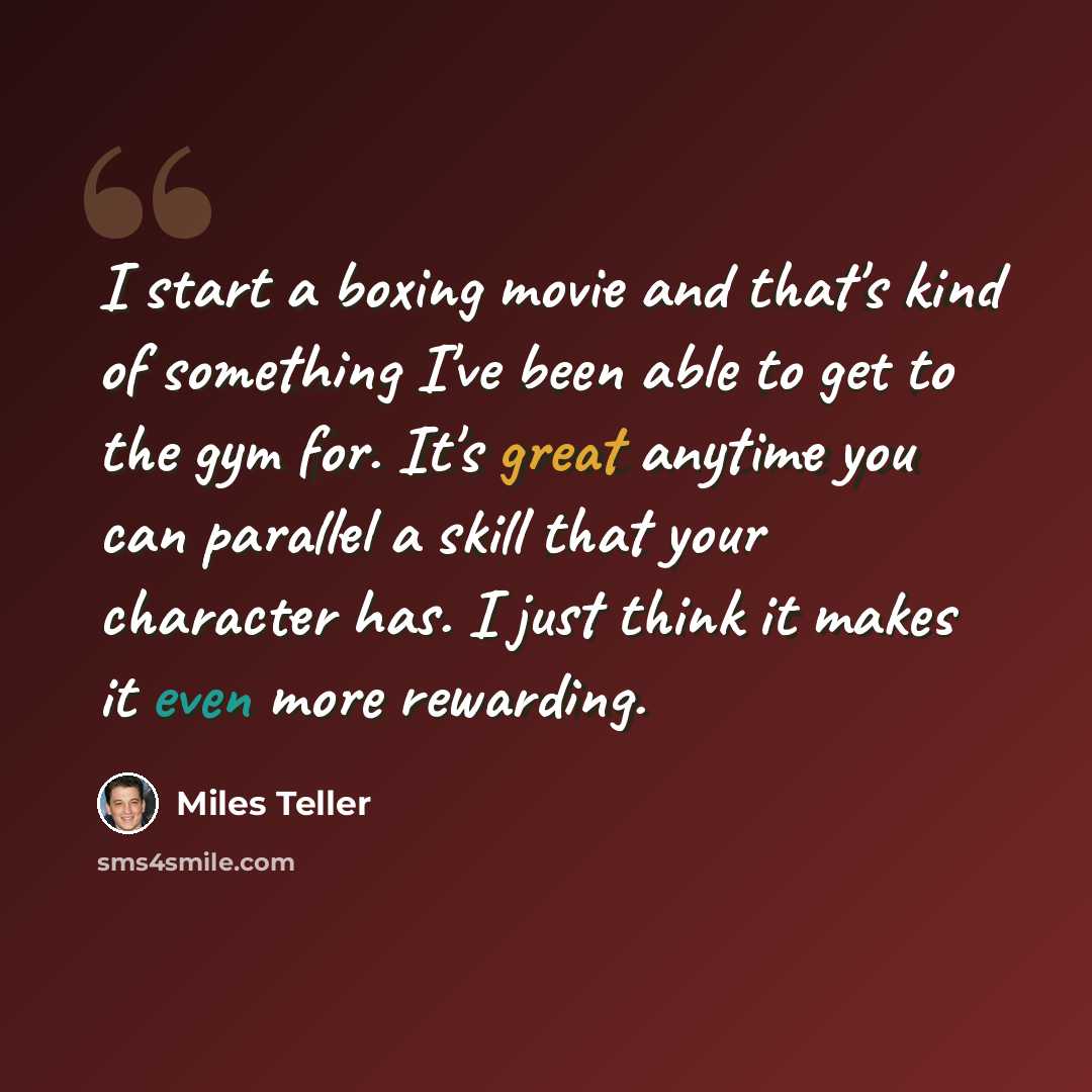 “I start a boxing movie and that's kind of something I've been able to get to the gym for. It's great anytime you can parallel a skill that your character has. I just think it makes it even more rewarding.” quote by Miles Teller