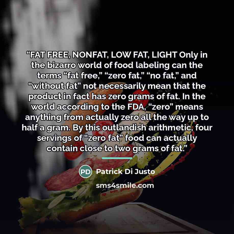 “FAT FREE, NONFAT, LOW FAT, LIGHT Only in the bizarro world of food labeling can the terms “fat free,” “zero fat,” “no fat,” and “without fat” not necessarily mean that the product in fact has zero grams of fat. In the world according to the FDA, “zero” means anything from actually zero all the way…” quote by Patrick Di Justo