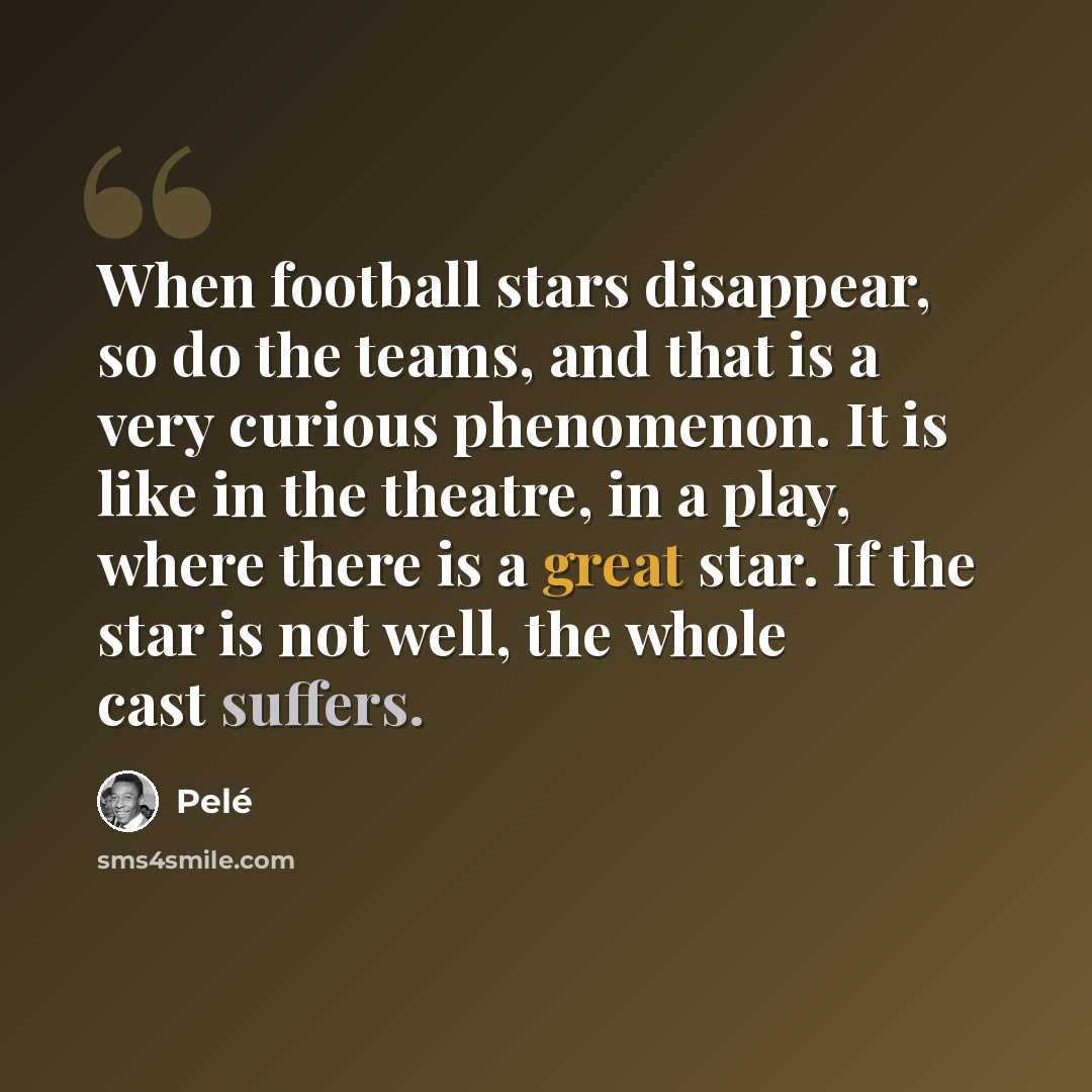 “When football stars disappear, so do the teams, and that is a very curious phenomenon. It is like in the theatre, in a play, where there is a great star. If the star is not well, the whole cast suffers.” quote by Pele