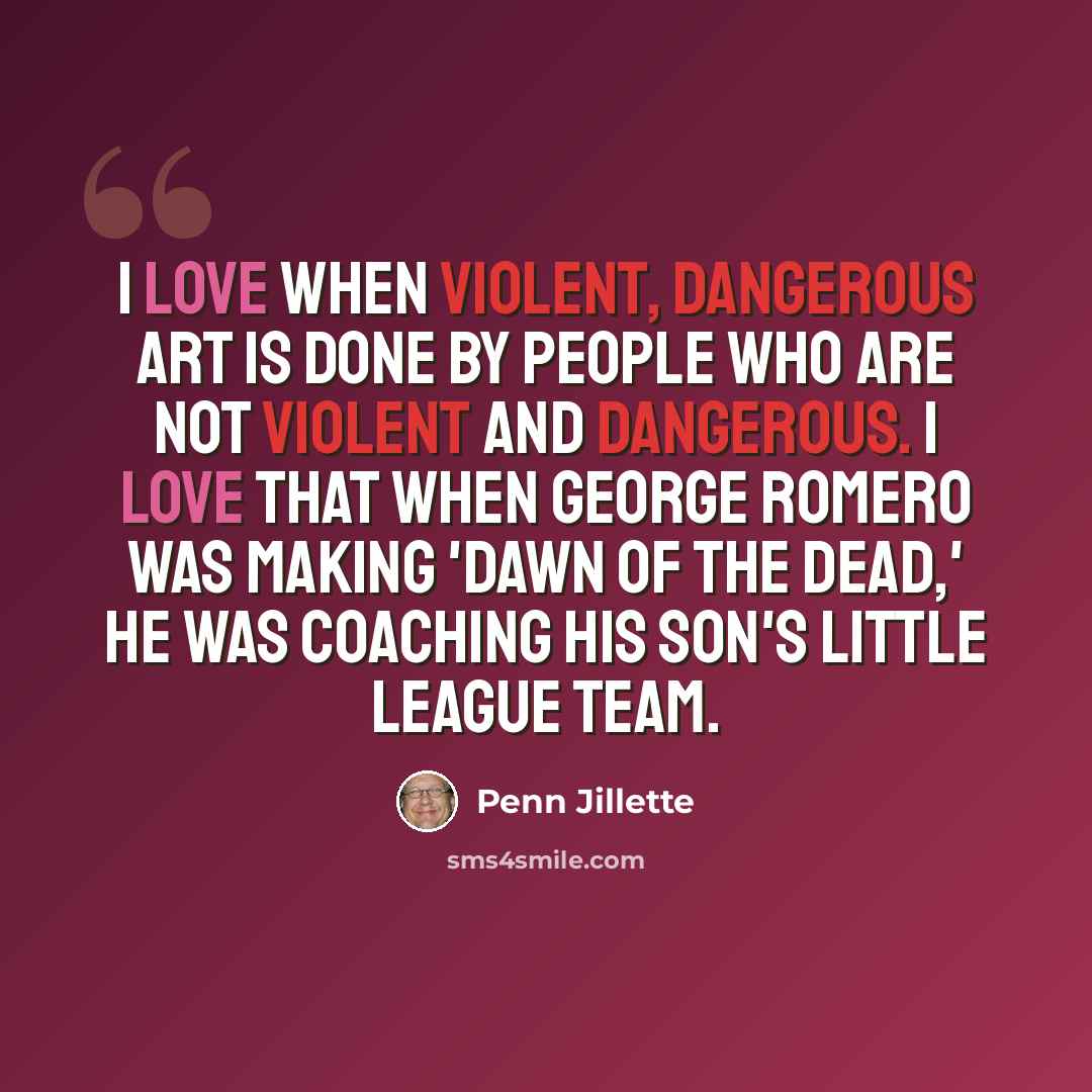 “I love when violent, dangerous art is done by people who are not violent and dangerous. I love that when George Romero was making 'Dawn of the Dead,' he was coaching his son's little league team.” quote by Penn Jillette
