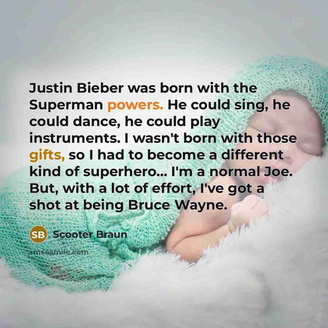 “Justin Bieber was born with the Superman powers. He could sing, he could dance, he could play instruments. I wasn't born with those gifts, so I had to become a different kind of superhero... I'm a normal Joe. But, with a lot of effort, I've got a shot at being Bruce Wayne.” quote by Scooter Braun