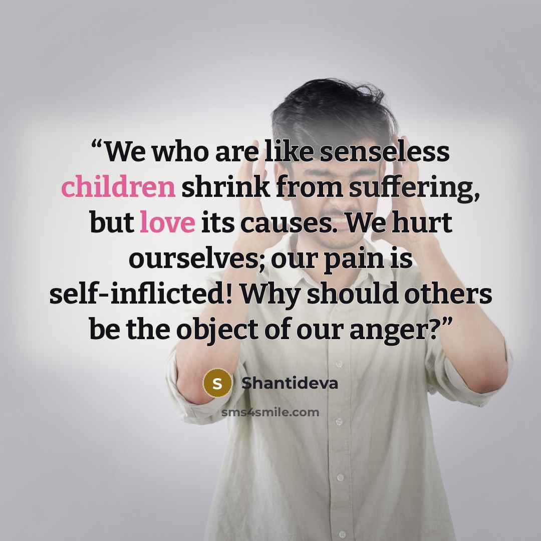 “We who are like senseless children shrink from suffering, but love its causes. We hurt ourselves; our pain is self-inflicted! Why should others be the object of our anger?” quote by Shantideva
