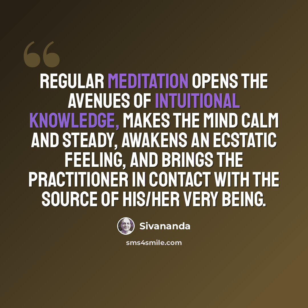 “Regular meditation opens the avenues of intuitional knowledge, makes the mind calm and steady, awakens an ecstatic feeling, and brings the practitioner in contact with the source of his/her very being.” quote by Sivananda