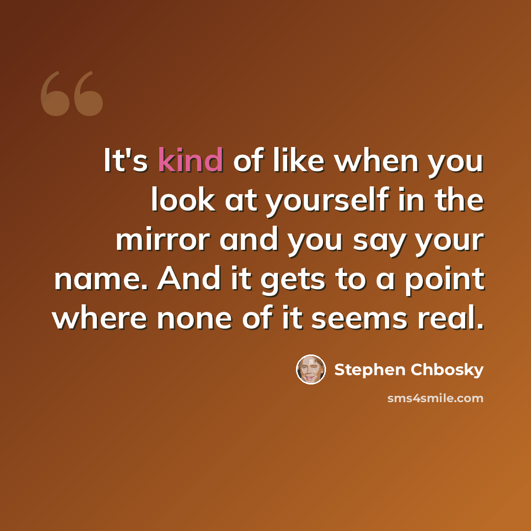 “It's kind of like when you look at yourself in the mirror and you say your name. And it gets to a point where none of it seems real.” quote by Stephen Chbosky