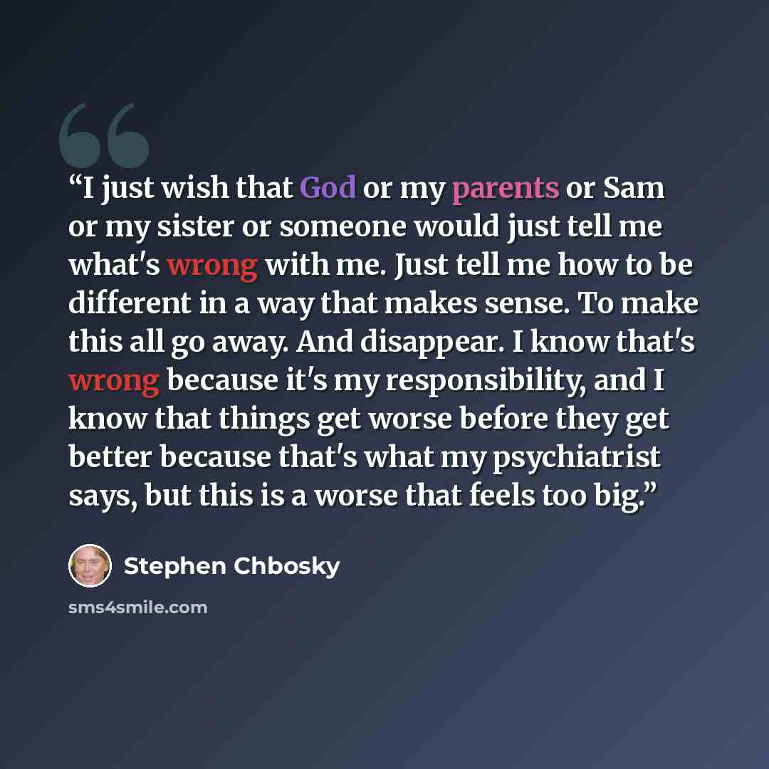 “I just wish that God or my parents or Sam or my sister or someone would just tell me what's wrong with me. Just tell me how to be different in a way that makes sense. To make this all go away. And disappear. I know that's wrong because it's my responsibility, and I know that things get worse…” quote by Stephen Chbosky