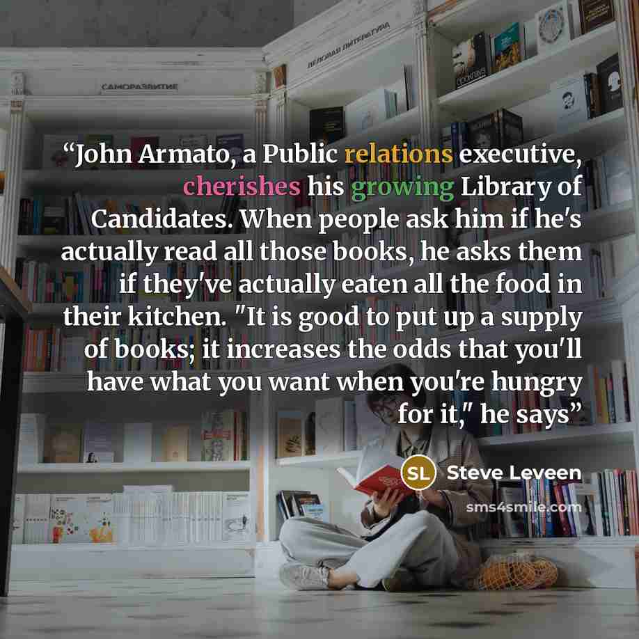 “John Armato, a Public relations executive, cherishes his growing Library of Candidates. When people ask him if he's actually read all those books, he asks them if they've actually eaten all the food in their kitchen. "It is good to put up a supply of books; it increases the odds that you'll have…” quote by Steve Leveen