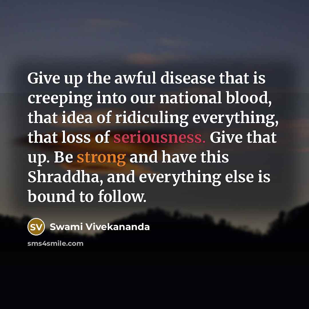 “Give up the awful disease that is creeping into our national blood, that idea of ridiculing everything, that loss of seriousness. Give that up. Be strong and have this Shraddha, and everything else is bound to follow.” quote by Swami Vivekananda