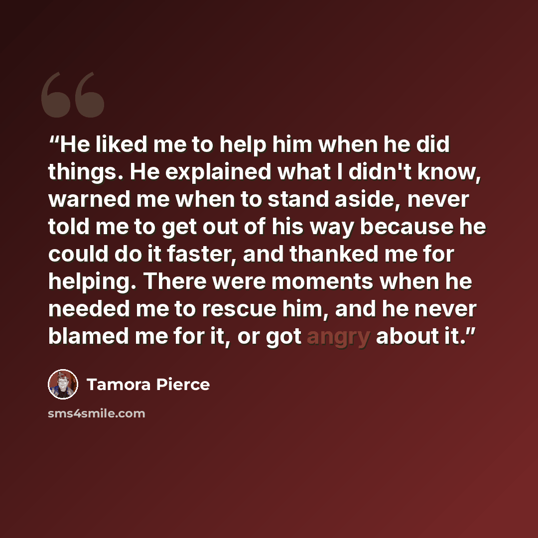 “He liked me to help him when he did things. He explained what I didn't know, warned me when to stand aside, never told me to get out of his way because he could do it faster, and thanked me for helping. There were moments when he needed me to rescue him, and he never blamed me for it, or got angry…” quote by Tamora Pierce