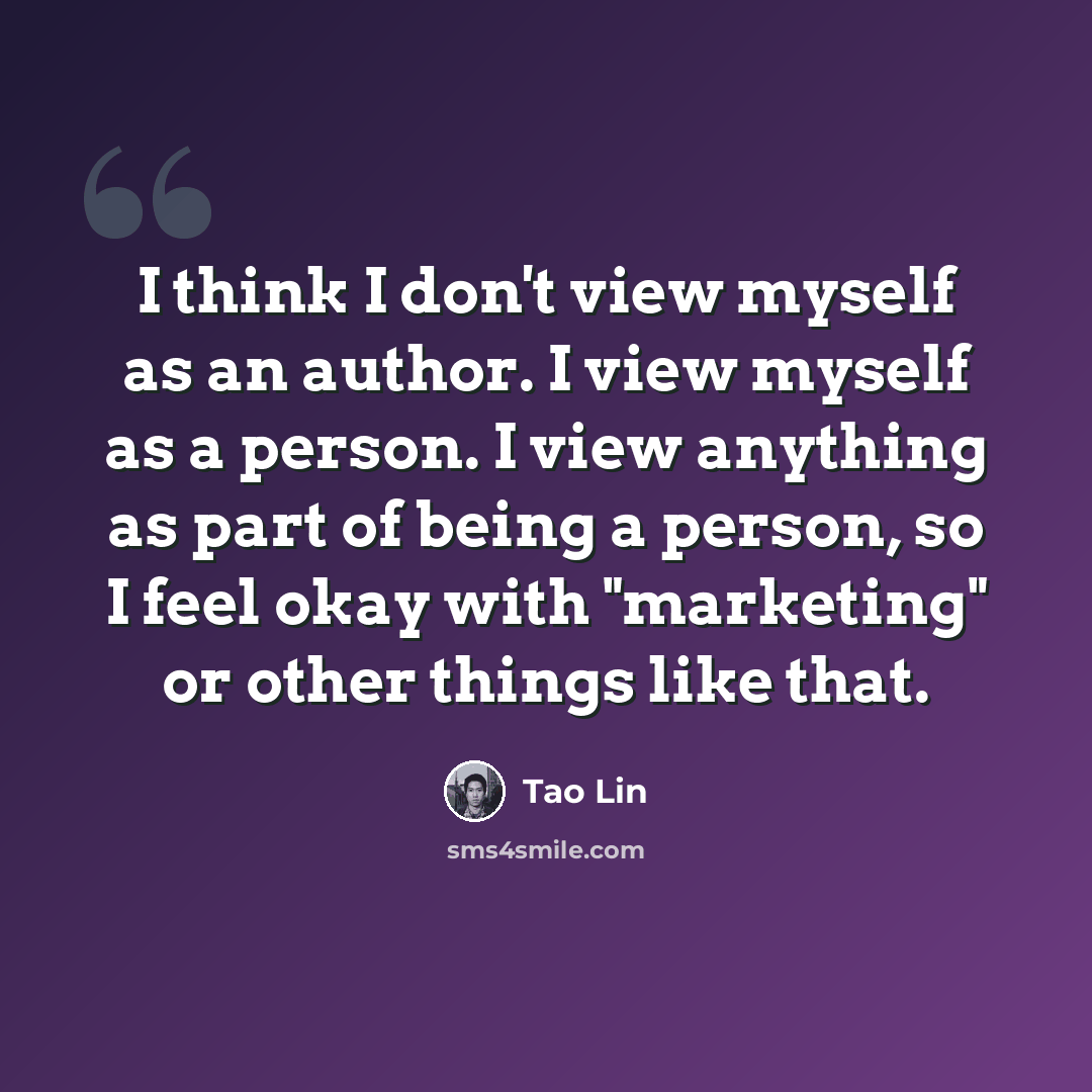 “I think I don't view myself as an author. I view myself as a person. I view anything as part of being a person, so I feel okay with "marketing" or other things like that.” quote by Tao Lin