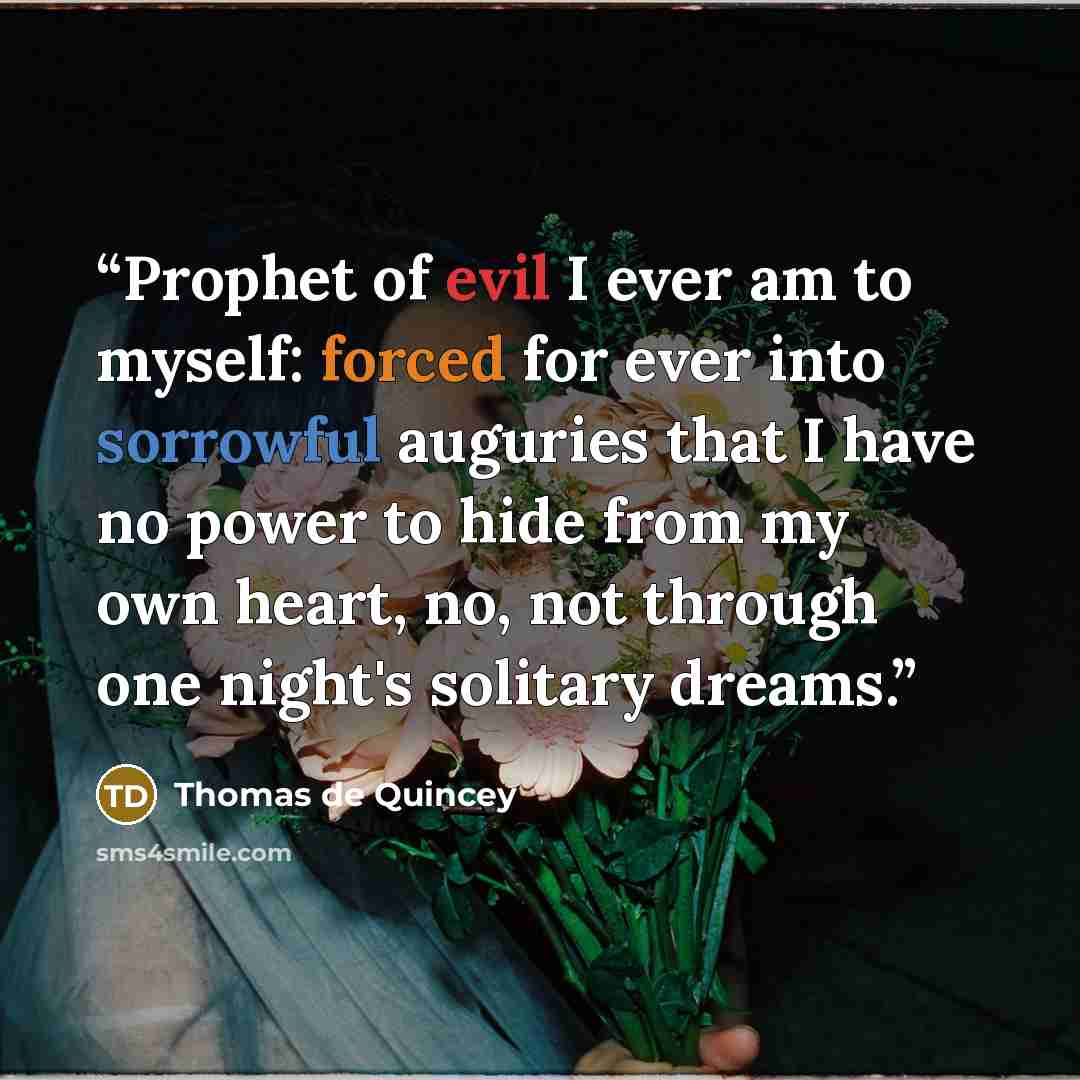 “Prophet of evil I ever am to myself: forced for ever into sorrowful auguries that I have no power to hide from my own heart, no, not through one night's solitary dreams.” quote by Thomas de Quincey