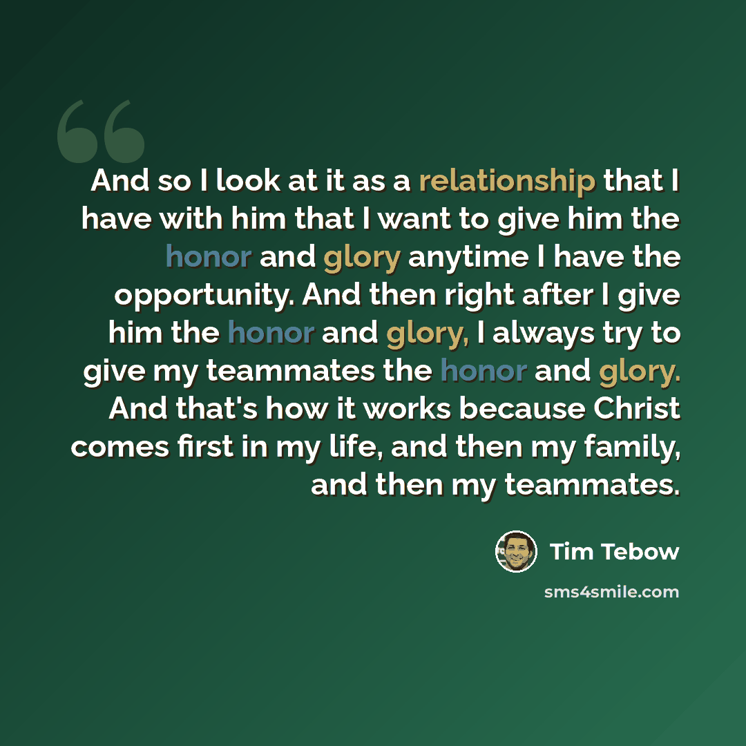 “And so I look at it as a relationship that I have with him that I want to give him the honor and glory anytime I have the opportunity. And then right after I give him the honor and glory, I always try to give my teammates the honor and glory. And that's how it works because Christ comes first in…” quote by Tim Tebow