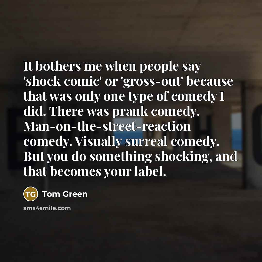 “It bothers me when people say 'shock comic' or 'gross-out' because that was only one type of comedy I did. There was prank comedy. Man-on-the-street-reaction comedy. Visually surreal comedy. But you do something shocking, and that becomes your label.” quote by Tom Green