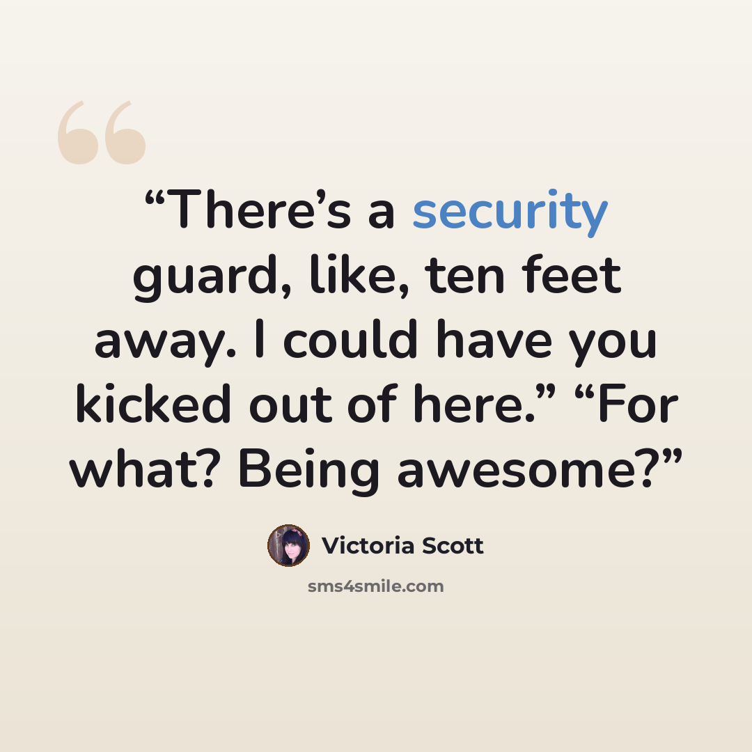 “There’s a security guard, like, ten feet away. I could have you kicked out of here.” “For what? Being awesome?” quote by Victoria Scott