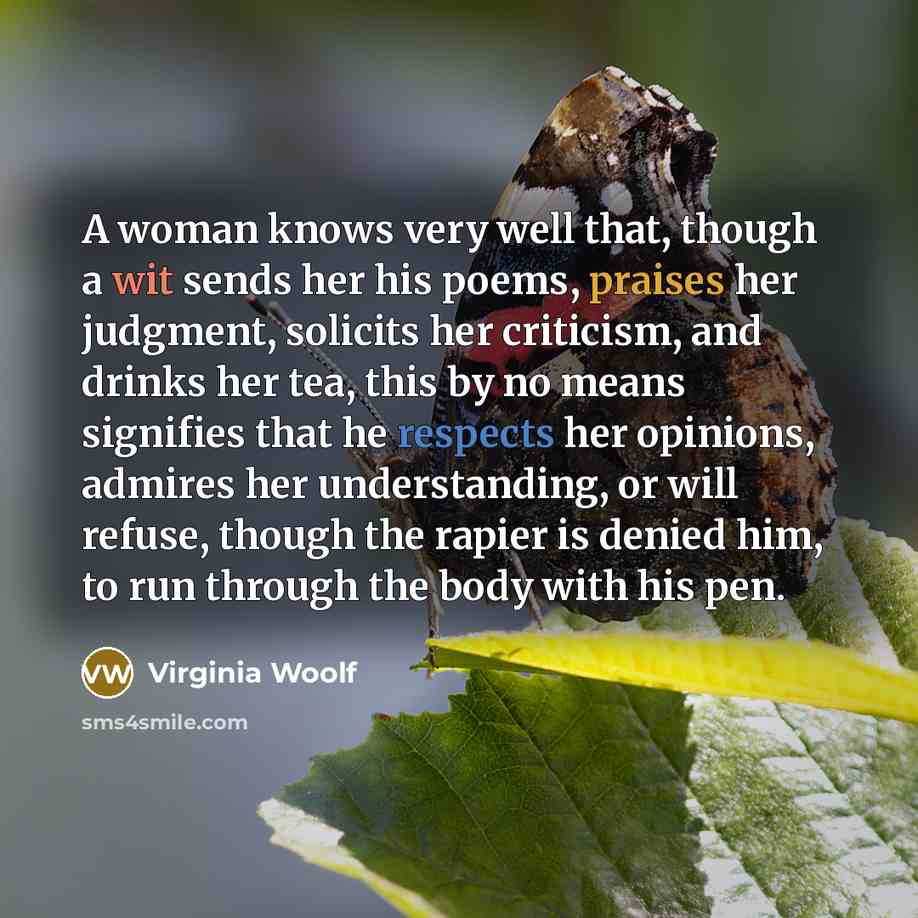 “A woman knows very well that, though a wit sends her his poems, praises her judgment, solicits her criticism, and drinks her tea, this by no means signifies that he respects her opinions, admires her understanding, or will refuse, though the rapier is denied him, to run through the body with his…” quote by Virginia Woolf