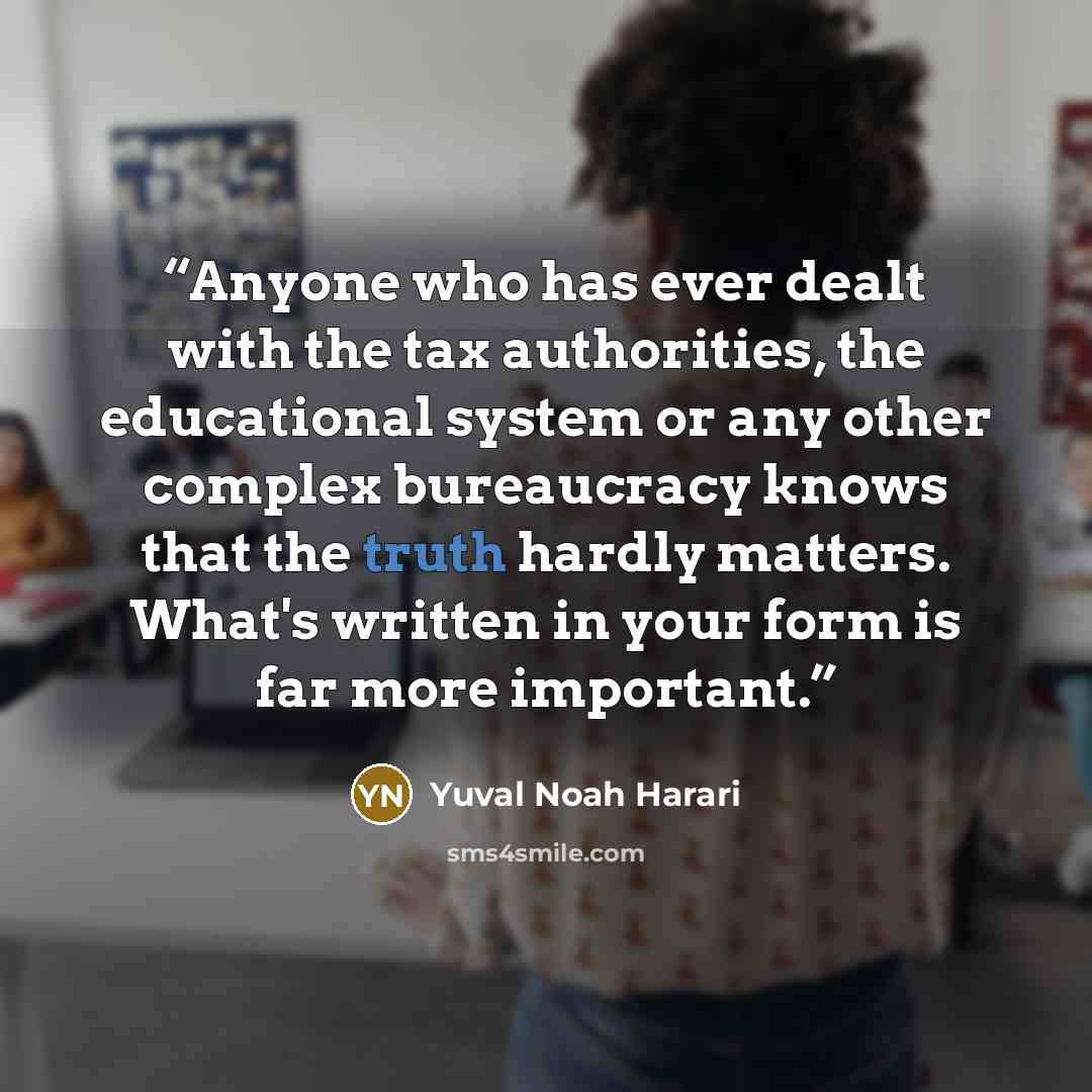 “Anyone who has ever dealt with the tax authorities, the educational system or any other complex bureaucracy knows that the truth hardly matters. What's written in your form is far more important.” quote by Yuval Noah Harari