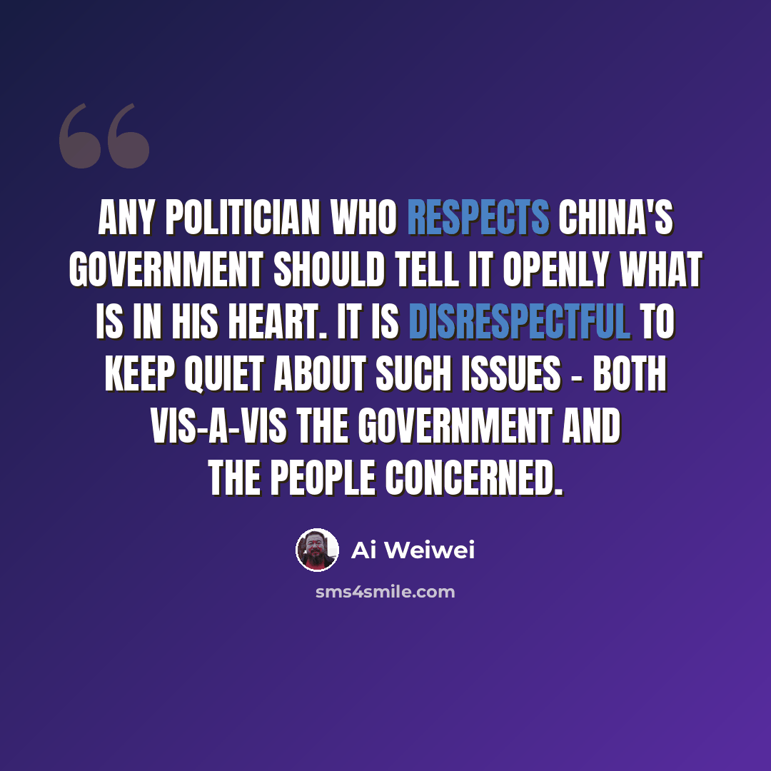 “Any politician who respects China's government should tell it openly what is in his heart. It is disrespectful to keep quiet about such issues - both vis-a-vis the government and the people concerned.” quote by Ai Weiwei