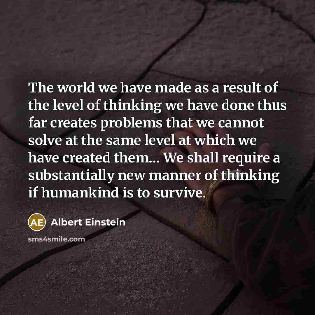 “The world we have made as a result of the level of thinking we have done thus far creates problems that we cannot solve at the same level at which we have created them… We shall require a substantially new manner of thinking if humankind is to survive.” quote by Albert Einstein