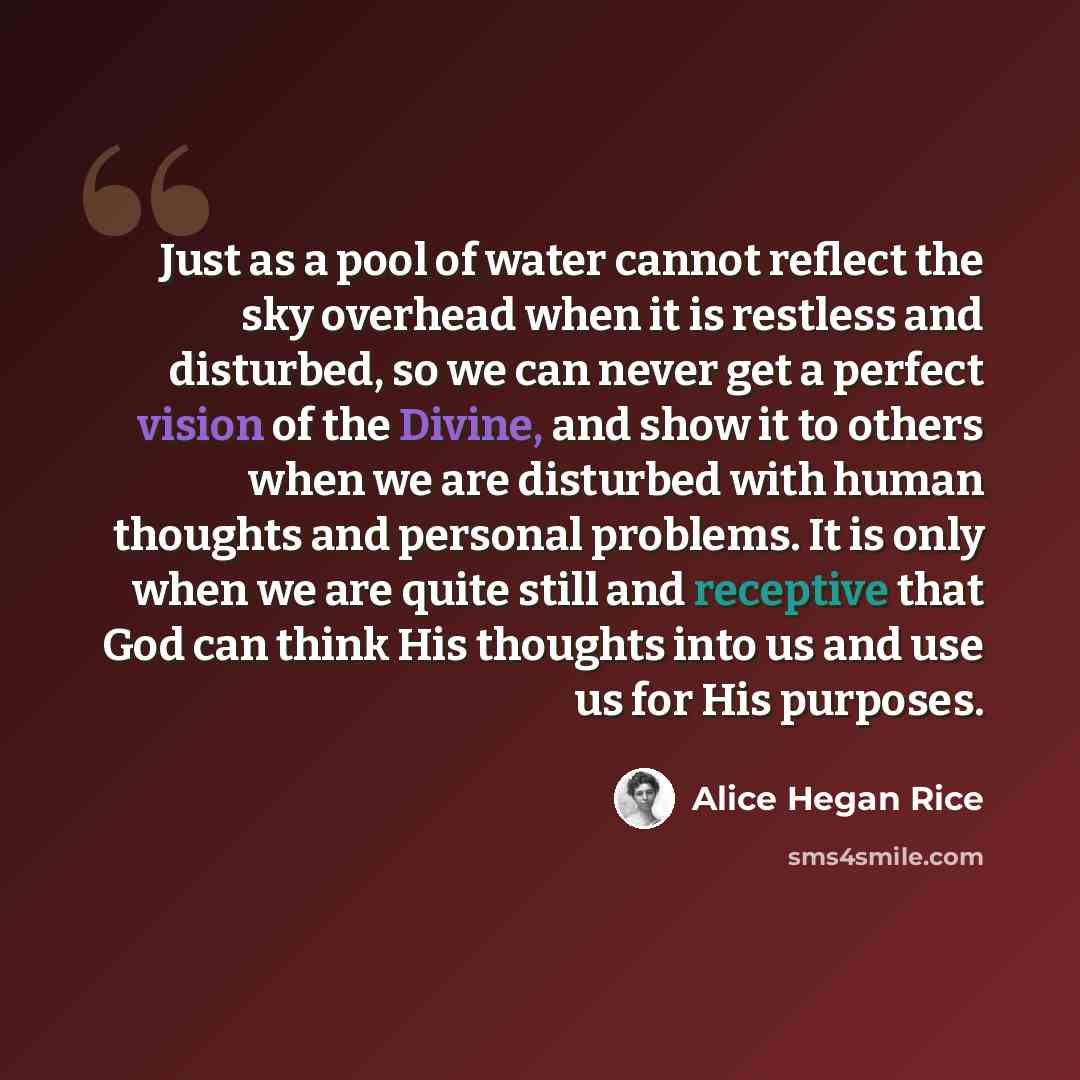 “Just as a pool of water cannot reflect the sky overhead when it is restless and disturbed, so we can never get a perfect vision of the Divine, and show it to others when we are disturbed with human thoughts and personal problems. It is only when we are quite still and receptive that God can think…” quote by Alice Hegan Rice
