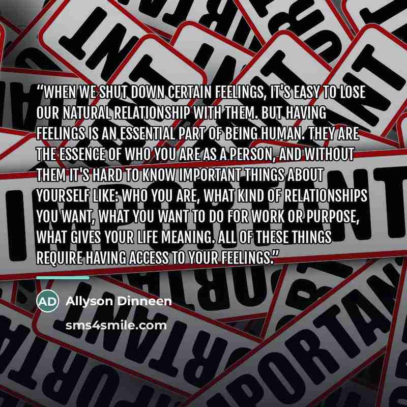 “When we shut down certain feelings, it's easy to lose our natural relationship with them. But having feelings is an essential part of being human. They are the essence of who you are as a person, and without them it's hard to know important things about yourself like: who you are, what kind of…” quote by Allyson Dinneen