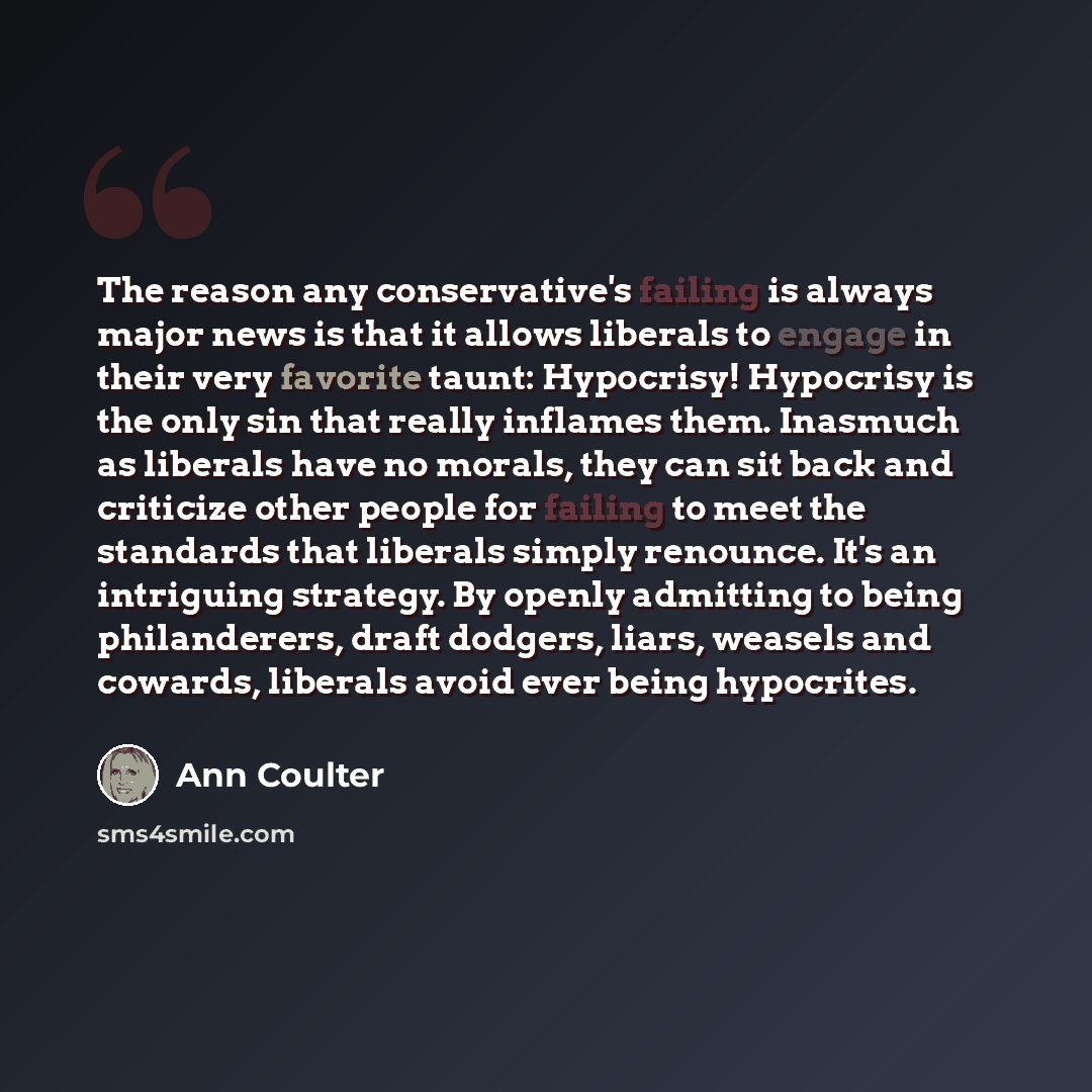 “The reason any conservative's failing is always major news is that it allows liberals to engage in their very favorite taunt: Hypocrisy! Hypocrisy is the only sin that really inflames them. Inasmuch as liberals have no morals, they can sit back and criticize other people for failing to meet the…” quote by Ann Coulter