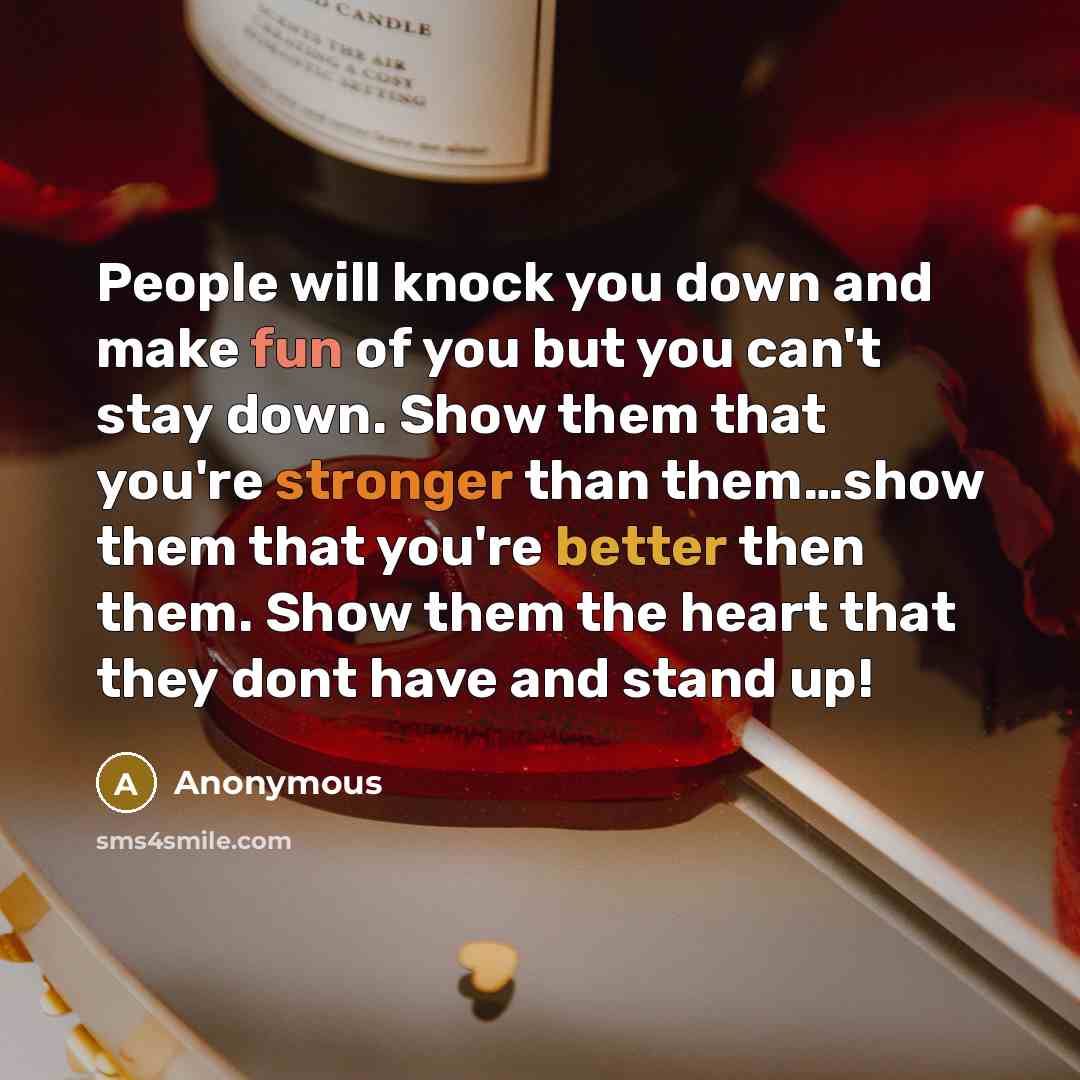 “People will knock you down and make fun of you but you can't stay down. Show them that you're stronger than them…show them that you're better then them. Show them the heart that they dont have and stand up!” quote by Anonymous