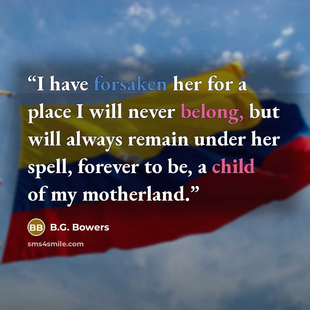 “I have forsaken her for a place I will never belong, but will always remain under her spell, forever to be, a child of my motherland.” quote by B.G. Bowers