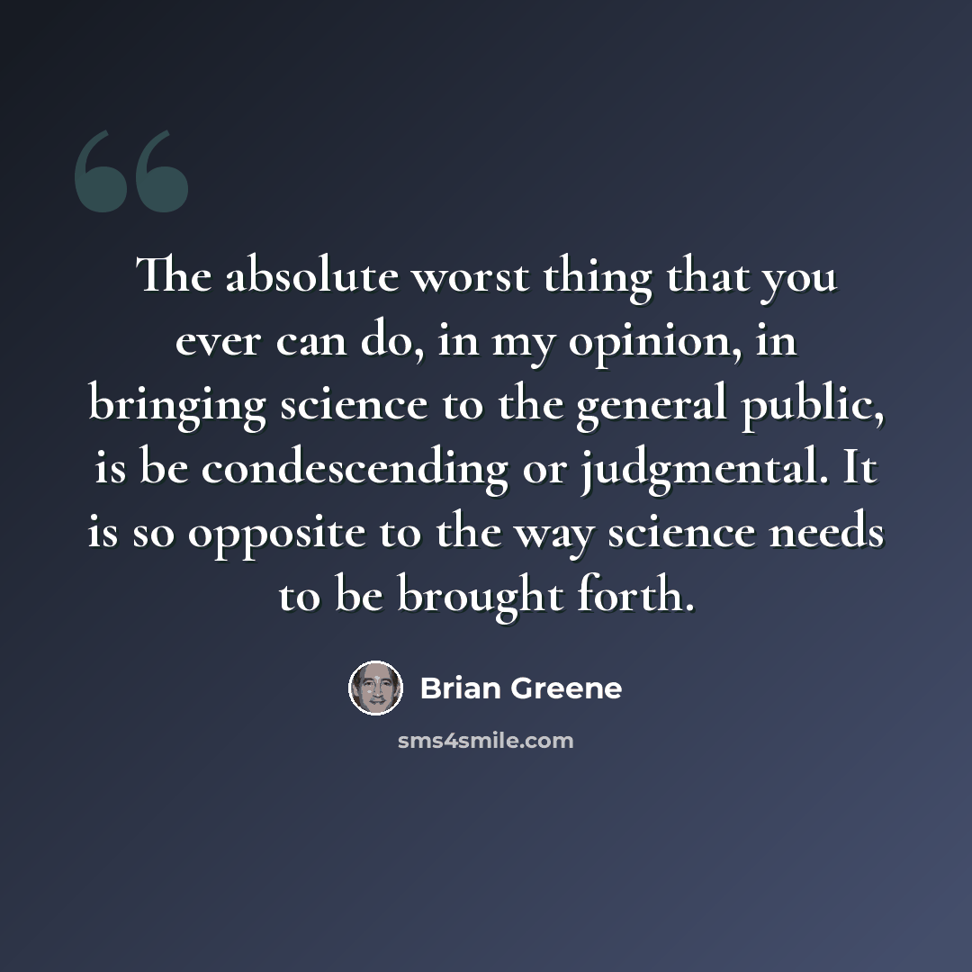 “The absolute worst thing that you ever can do, in my opinion, in bringing science to the general public, is be condescending or judgmental. It is so opposite to the way science needs to be brought forth.” quote by Brian Greene